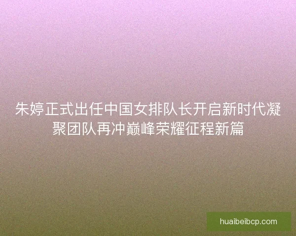 朱婷正式出任中国女排队长开启新时代凝聚团队再冲巅峰荣耀征程新篇 朱婷正式出任中国女排队长开启新时代凝聚团队再冲巅峰荣耀征程新篇