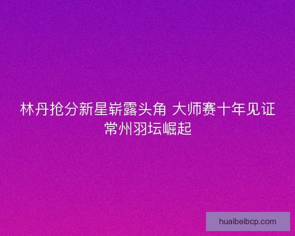 林丹抢分新星崭露头角 大师赛十年见证常州羽坛崛起 林丹抢分新星崭露头角 大师赛十年见证常州羽坛崛起