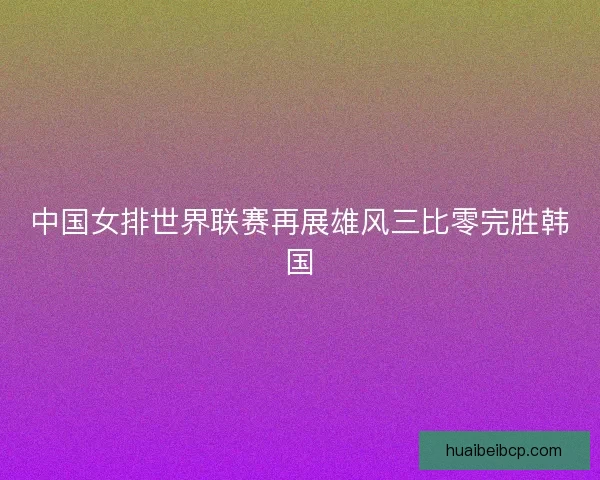 中国女排世界联赛再展雄风三比零完胜韩国 中国女排世界联赛再展雄风三比零完胜韩国
