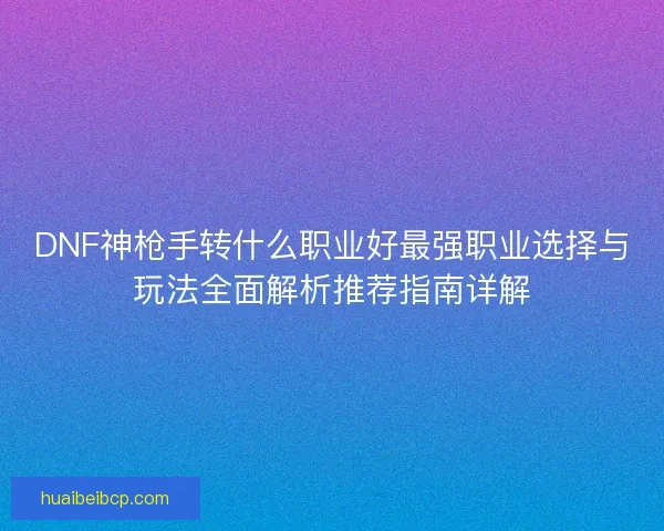 DNF神枪手转什么职业好最强职业选择与玩法全面解析推荐指南详解