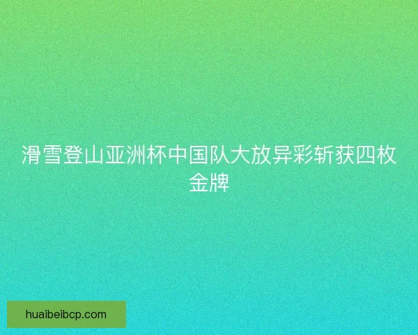 滑雪登山亚洲杯中国队大放异彩斩获四枚金牌