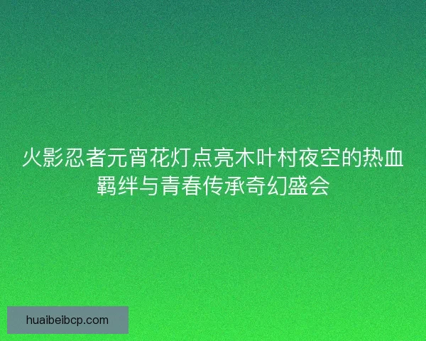 火影忍者元宵花灯点亮木叶村夜空的热血羁绊与青春传承奇幻盛会 火影忍者元宵花灯点亮木叶村夜空的热血羁绊与青春传承奇幻盛会