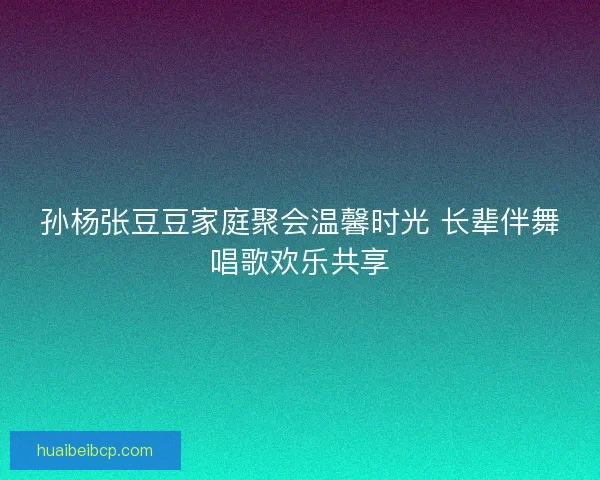 孙杨张豆豆家庭聚会温馨时光 长辈伴舞唱歌欢乐共享 孙杨张豆豆家庭聚会温馨时光 长辈伴舞唱歌欢乐共享