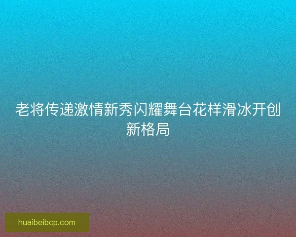 老将传递激情新秀闪耀舞台花样滑冰开创新格局