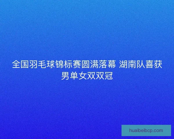 全国羽毛球锦标赛圆满落幕 湖南队喜获男单女双双冠 全国羽毛球锦标赛圆满落幕 湖南队喜获男单女双双冠