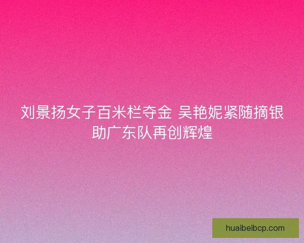 刘景扬女子百米栏夺金 吴艳妮紧随摘银助广东队再创辉煌 刘景扬女子百米栏夺金 吴艳妮紧随摘银助广东队再创辉煌