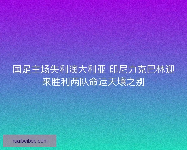 国足主场失利澳大利亚 印尼力克巴林迎来胜利两队命运天壤之别 国足主场失利澳大利亚 印尼力克巴林迎来胜利两队命运天壤之别
